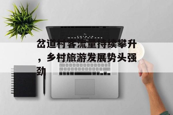 岔道村客流量持续攀升,乡村旅游发展势头强劲 岔道村客流量持续攀升,乡村旅游发展势头强劲