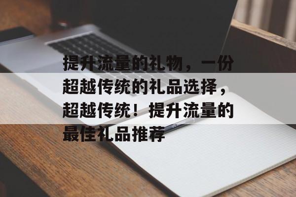 提升流量的礼物,一份超越传统的礼品选择,超越传统!提升流量的最佳礼品推荐 提升流量的礼物,一份超越传统的礼品选择,超越传统!提升流量的最佳礼品推荐