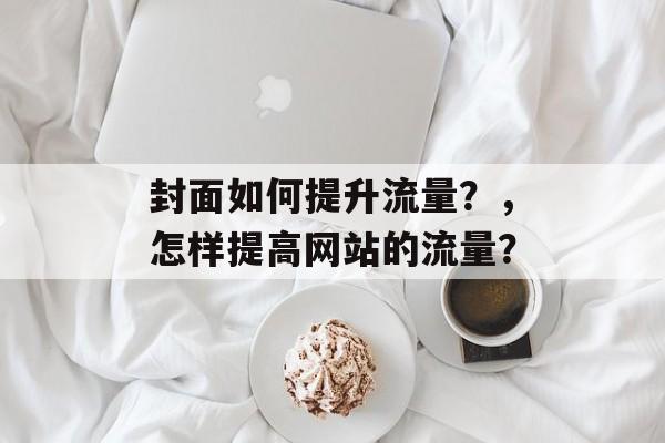 封面如何提升流量?,怎样提高网站的流量? 封面如何提升流量?,怎样提高网站的流量?