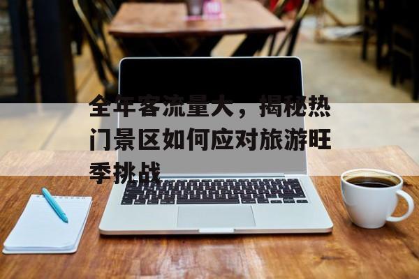 全年客流量大，揭秘热门景区如何应对旅游旺季挑战