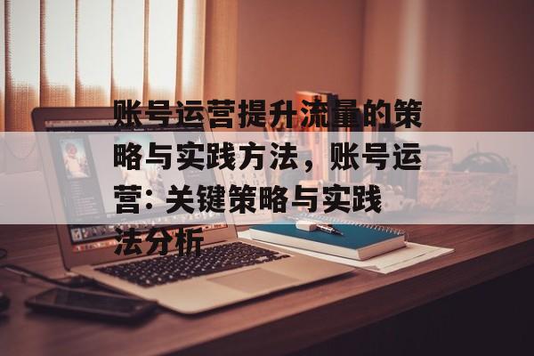 账号运营提升流量的策略与实践方法,账号运营: 关键策略与实践法分析 账号运营提升流量的策略与实践方法,账号运营: 关键策略与实践法分析