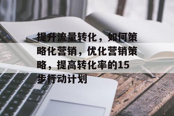 提升流量转化,如何策略化营销,优化营销策略,提高转化率的15步行动计划 提升流量转化,如何策略化营销,优化营销策略,提高转化率的15步行动计划