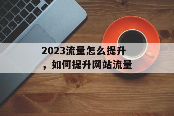2023流量怎么提升,如何提升网站流量 2023流量怎么提升,如何提升网站流量