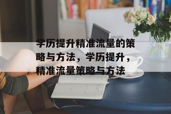 学历提升精准流量的策略与方法,学历提升,精准流量策略与方法 学历提升精准流量的策略与方法,学历提升,精准流量策略与方法