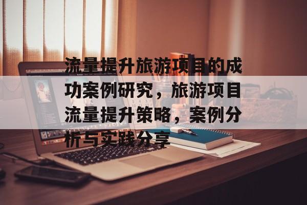 流量提升旅游项目的成功案例研究,旅游项目流量提升策略,案例分析与实践分享 流量提升旅游项目的成功案例研究,旅游项目流量提升策略,案例分析与实践分享