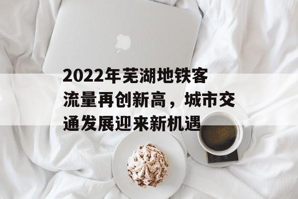 2022年芜湖地铁客流量再创新高,城市交通发展迎来新机遇 2022年芜湖地铁客流量再创新高,城市交通发展迎来新机遇