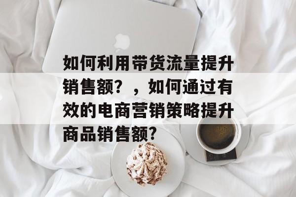 如何利用带货流量提升销售额?,如何通过有效的电商营销策略提升商品销售额? 如何利用带货流量提升销售额?,如何通过有效的电商营销策略提升商品销售额?