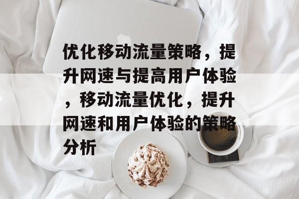 优化移动流量策略,提升网速与提高用户体验,移动流量优化,提升网速和用户体验的策略分析 优化移动流量策略,提升网速与提高用户体验,移动流量优化,提升网速和用户体验的策略分析