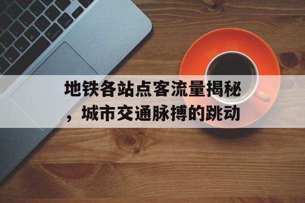 地铁各站点客流量揭秘,城市交通脉搏的跳动 地铁各站点客流量揭秘,城市交通脉搏的跳动