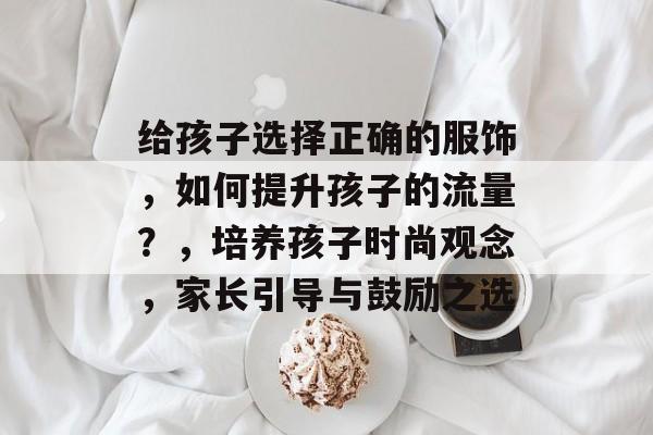 给孩子选择正确的服饰,如何提升孩子的流量?,培养孩子时尚观念,家长引导与鼓励之选 给孩子选择正确的服饰,如何提升孩子的流量?,培养孩子时尚观念,家长引导与鼓励之选