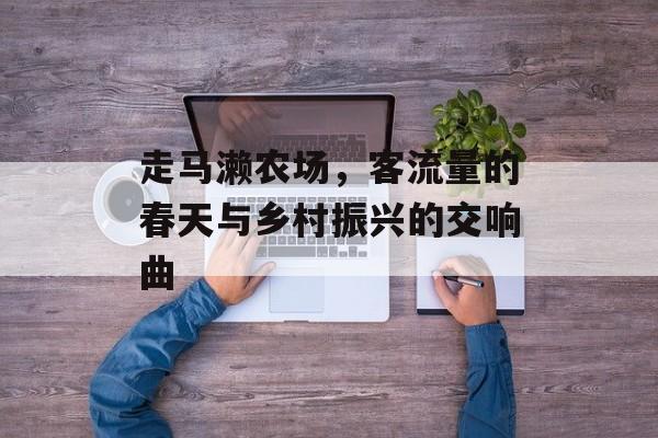 走马濑农场，客流量的春天与乡村振兴的交响曲