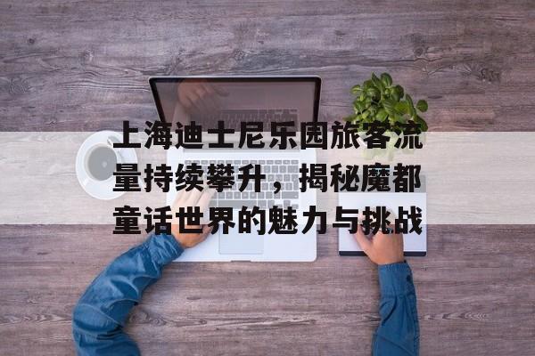 上海迪士尼乐园旅客流量持续攀升,揭秘魔都童话世界的魅力与挑战 上海迪士尼乐园旅客流量持续攀升,揭秘魔都童话世界的魅力与挑战