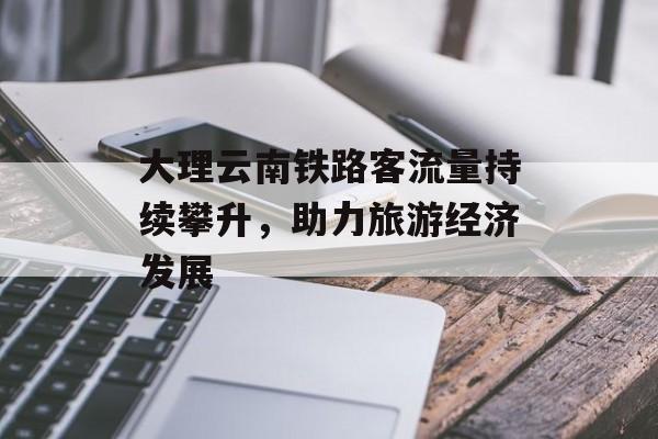 大理云南铁路客流量持续攀升,助力旅游经济发展 大理云南铁路客流量持续攀升,助力旅游经济发展