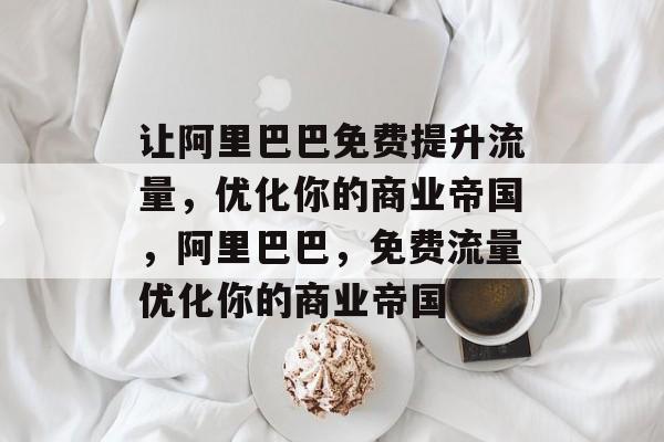 让阿里巴巴免费提升流量,优化你的商业帝国,阿里巴巴,免费流量优化你的商业帝国 让阿里巴巴免费提升流量,优化你的商业帝国,阿里巴巴,免费流量优化你的商业帝国