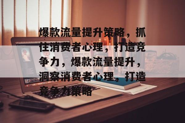 爆款流量提升策略,抓住消费者心理,打造竞争力,爆款流量提升,洞察消费者心理,打造竞争力策略 爆款流量提升策略,抓住消费者心理,打造竞争力,爆款流量提升,洞察消费者心理,打造竞争力策略