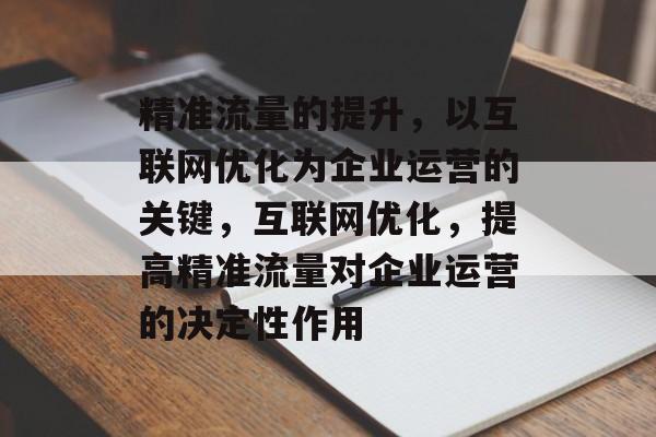 精准流量的提升,以互联网优化为企业运营的关键,互联网优化,提高精准流量对企业运营的决定性作用 精准流量的提升,以互联网优化为企业运营的关键,互联网优化,提高精准流量对企业运营的决定性作用