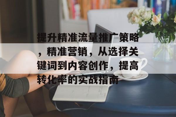 提升精准流量推广策略,精准营销,从选择关键词到内容创作,提高转化率的实战指南 提升精准流量推广策略,精准营销,从选择关键词到内容创作,提高转化率的实战指南