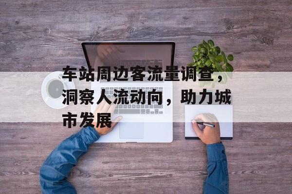 车站周边客流量调查,洞察人流动向,助力城市发展 车站周边客流量调查,洞察人流动向,助力城市发展