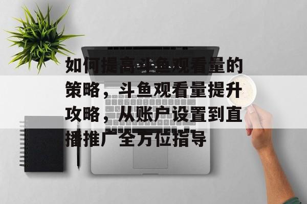 如何提高斗鱼观看量的策略,斗鱼观看量提升攻略,从账户设置到直播推广全方位指导 如何提高斗鱼观看量的策略,斗鱼观看量提升攻略,从账户设置到直播推广全方位指导