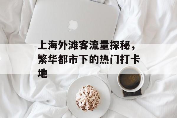 上海外滩客流量探秘,繁华都市下的热门打卡地 上海外滩客流量探秘,繁华都市下的热门打卡地