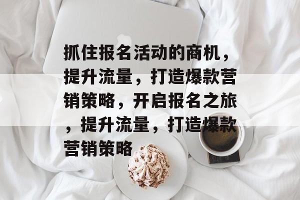 抓住报名活动的商机,提升流量,打造爆款营销策略,开启报名之旅,提升流量,打造爆款营销策略 抓住报名活动的商机,提升流量,打造爆款营销策略,开启报名之旅,提升流量,打造爆款营销策略