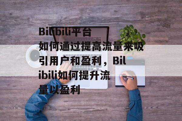 Bilibili平台如何通过提高流量来吸引用户和盈利,Bilibili如何提升流量以盈利 Bilibili平台如何通过提高流量来吸引用户和盈利,Bilibili如何提升流量以盈利