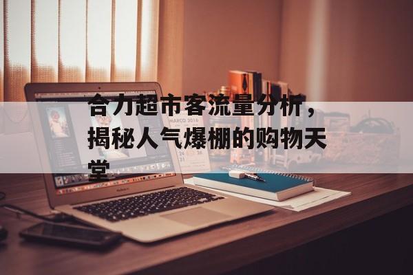 合力超市客流量分析,揭秘人气爆棚的购物天堂 合力超市客流量分析,揭秘人气爆棚的购物天堂