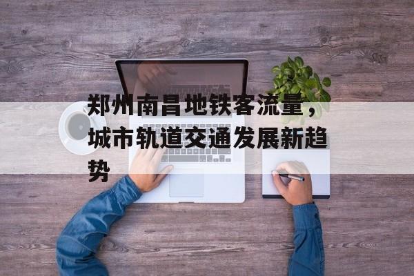 郑州南昌地铁客流量,城市轨道交通发展新趋势 郑州南昌地铁客流量,城市轨道交通发展新趋势