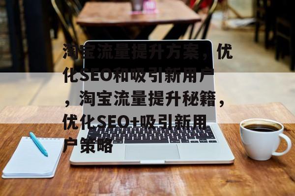 淘宝流量提升方案，优化SEO和吸引新用户，淘宝流量提升秘籍，优化SEO+吸引新用户策略