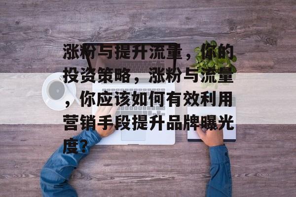 涨粉与提升流量,你的投资策略,涨粉与流量,你应该如何有效利用营销手段提升品牌曝光度? 涨粉与提升流量,你的投资策略,涨粉与流量,你应该如何有效利用营销手段提升品牌曝光度?
