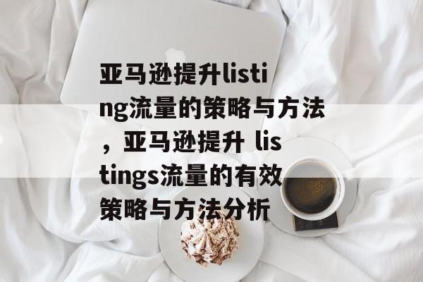 亚马逊提升listing流量的策略与方法,亚马逊提升 listings流量的有效策略与方法分析 亚马逊提升listing流量的策略与方法,亚马逊提升 listings流量的有效策略与方法分析