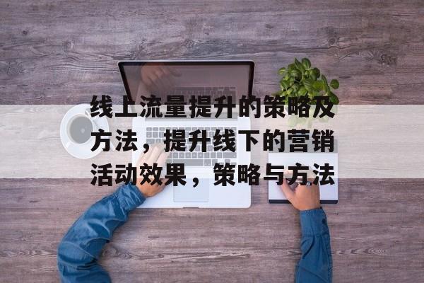 线上流量提升的策略及方法,提升线下的营销活动效果,策略与方法 线上流量提升的策略及方法,提升线下的营销活动效果,策略与方法