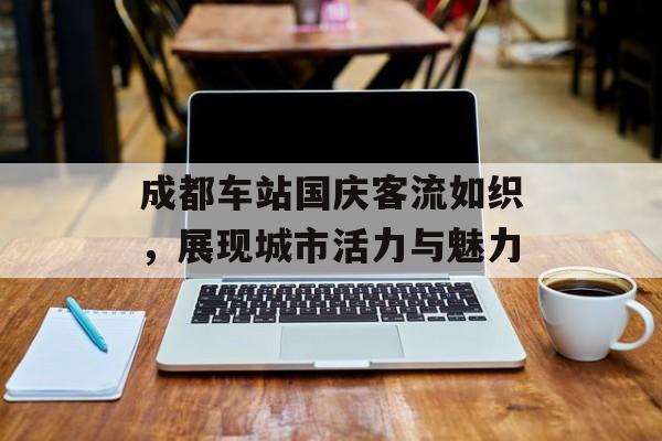 成都车站国庆客流如织,展现城市活力与魅力 成都车站国庆客流如织,展现城市活力与魅力