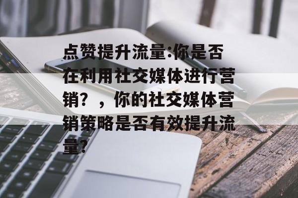 点赞提升流量:你是否在利用社交媒体进行营销？，你的社交媒体营销策略是否有效提升流量?