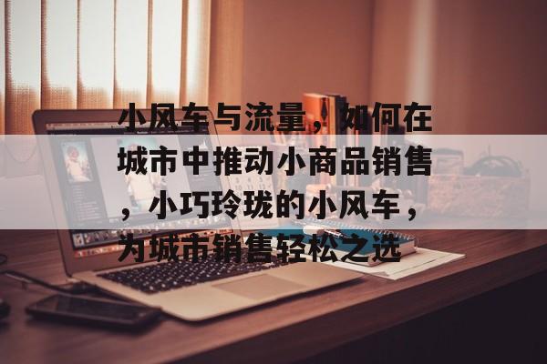 小风车与流量,如何在城市中推动小商品销售,小巧玲珑的小风车,为城市销售轻松之选 小风车与流量,如何在城市中推动小商品销售,小巧玲珑的小风车,为城市销售轻松之选