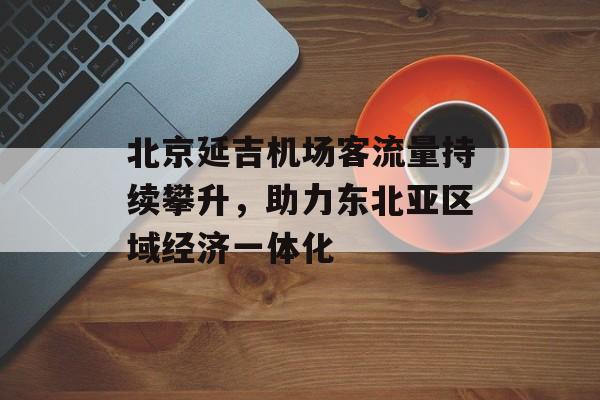 北京延吉机场客流量持续攀升,助力东北亚区域经济一体化 北京延吉机场客流量持续攀升,助力东北亚区域经济一体化