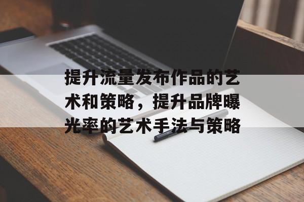 提升流量发布作品的艺术和策略,提升品牌曝光率的艺术手法与策略 提升流量发布作品的艺术和策略,提升品牌曝光率的艺术手法与策略