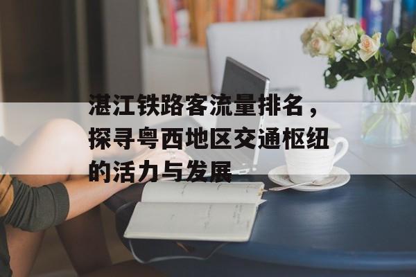 湛江铁路客流量排名,探寻粤西地区交通枢纽的活力与发展 湛江铁路客流量排名,探寻粤西地区交通枢纽的活力与发展