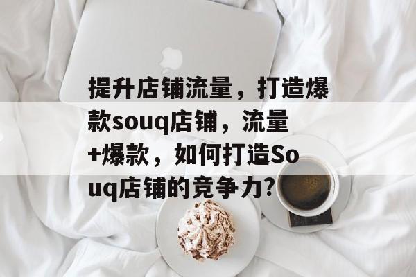 提升店铺流量,打造爆款souq店铺,流量+爆款,如何打造Souq店铺的竞争力? 提升店铺流量,打造爆款souq店铺,流量+爆款,如何打造Souq店铺的竞争力?