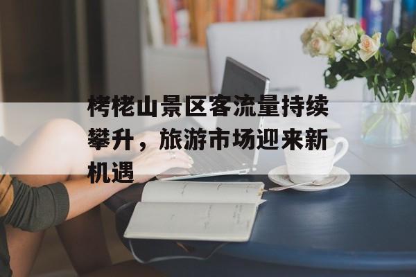 栲栳山景区客流量持续攀升,旅游市场迎来新机遇 栲栳山景区客流量持续攀升,旅游市场迎来新机遇