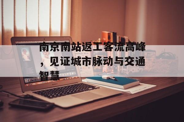 南京南站返工客流高峰,见证城市脉动与交通智慧 南京南站返工客流高峰,见证城市脉动与交通智慧