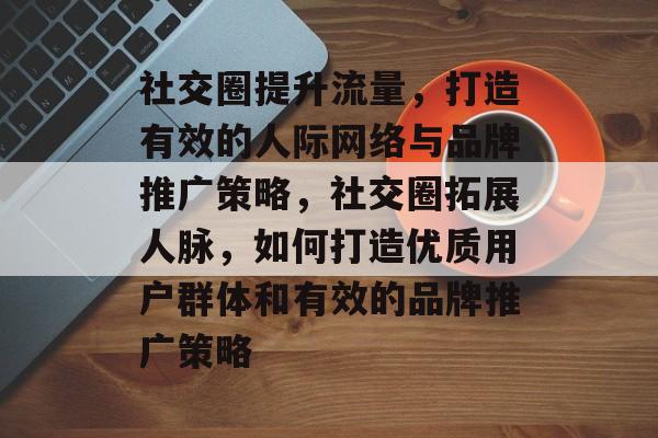 社交圈提升流量,打造有效的人际网络与品牌推广策略,社交圈拓展人脉,如何打造优质用户群体和有效的品牌推广策略 社交圈提升流量,打造有效的人际网络与品牌推广策略,社交圈拓展人脉,如何打造优质用户群体和有效的品牌推广策略