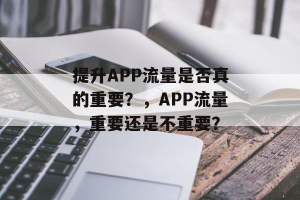提升APP流量是否真的重要?,APP流量,重要还是不重要? 提升APP流量是否真的重要?,APP流量,重要还是不重要?