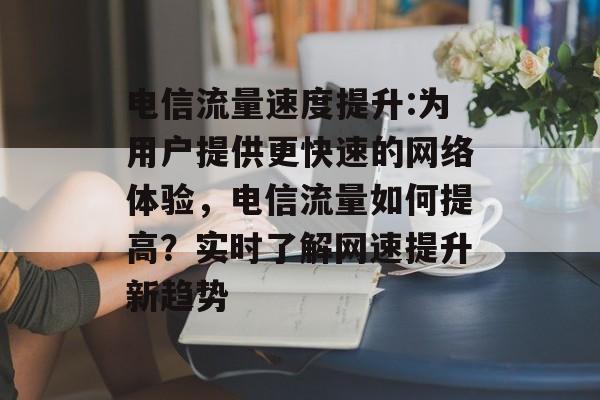 电信流量速度提升:为用户提供更快速的网络体验,电信流量如何提高?实时了解网速提升新趋势 电信流量速度提升:为用户提供更快速的网络体验,电信流量如何提高?实时了解网速提升新趋势