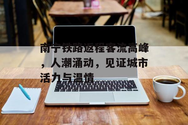 南宁铁路返程客流高峰,人潮涌动,见证城市活力与温情 南宁铁路返程客流高峰,人潮涌动,见证城市活力与温情