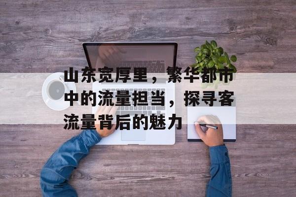 山东宽厚里，繁华都市中的流量担当，探寻客流量背后的魅力