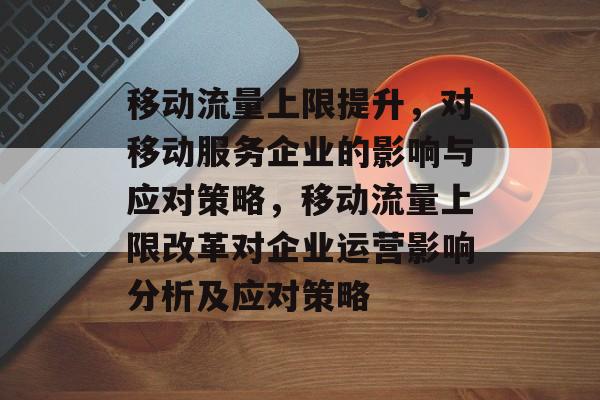 移动流量上限提升,对移动服务企业的影响与应对策略,移动流量上限改革对企业运营影响分析及应对策略 移动流量上限提升,对移动服务企业的影响与应对策略,移动流量上限改革对企业运营影响分析及应对策略