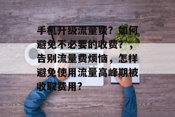 手机升级流量费?如何避免不必要的收费?,告别流量费烦恼,怎样避免使用流量高峰期被收取费用? 手机升级流量费?如何避免不必要的收费?,告别流量费烦恼,怎样避免使用流量高峰期被收取费用?