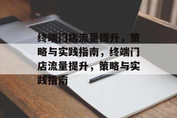 终端门店流量提升,策略与实践指南,终端门店流量提升,策略与实践指南 终端门店流量提升,策略与实践指南,终端门店流量提升,策略与实践指南