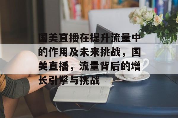 国美直播在提升流量中的作用及未来挑战,国美直播,流量背后的增长引擎与挑战 国美直播在提升流量中的作用及未来挑战,国美直播,流量背后的增长引擎与挑战